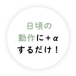 日頃の動作に＋αするだけ！